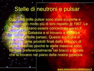 Stelle di neutroni e pulsar
Oggi oltre mille pulsar sono state scoperte e
conosciamo molto più di loro rispetto al 1967. Le
pulsar sembrano essere concentrate verso il
piano della Galassia e si trovano a distanze
superiori a mille parsec. Questo è ciò che si
prevede come prodotti finali dello sviluppo di
stelle massive, poiché le stelle massive sono
formate preferenzialmente nei bracci a spirale
che si trovano nel piano della nostra galassia.
www.astronomiavallidelnoce.it
 