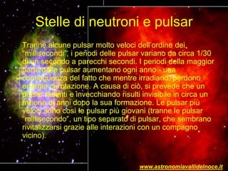 Stelle di neutroni e pulsar
Tranne alcune pulsar molto veloci dell’ordine dei
“millisecondi”, i periodi delle pulsar variano da circa 1/30
di un secondo a parecchi secondi. I periodi della maggior
parte delle pulsar aumentano ogni anno - una
conseguenza del fatto che mentre irradiano, perdono
energia di rotazione. A causa di ciò, si prevede che un
pulsar rallenti e invecchiando risulti invisibile in circa un
milione di anni dopo la sua formazione. Le pulsar più
veloci sono così le pulsar più giovani (tranne le pulsar
“millisecondo”, un tipo separato di pulsar, che sembrano
rivitalizzarsi grazie alle interazioni con un compagno
vicino).
www.astronomiavallidelnoce.it
 