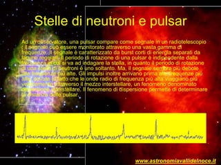 Stelle di neutroni e pulsar
Ad un osservatore, una pulsar compare come segnale in un radiotelescopio
; il segnale può essere monitorato attraverso una vasta gamma di
frequenze. Il segnale è caratterizzato da burst corti di energia separati da
lacune regolari. Il periodo di rotazione di una pulsar è indipendente dalla
frequenza in cui si va ad indagare la stella, in quanto il periodo di rotazione
di una stella di neutroni è uno soltanto. Ma, il segnale sembra più debole
alle frequenze più alte. Gli impulsi inoltre arrivano prima alle frequenze più
alte, dovute al fatto che le onde radio di frequenza più alta viaggiano più
velocemente attraverso il mezzo interstellare, un fenomeno denominato
dispersione interstellare. Il fenomeno di dispersione permette di determinare
la distanza delle pulsar.
www.astronomiavallidelnoce.it
 