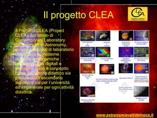 Il progetto CLEA
Il Progetto CLEA (Project
CLEA), acronimo di
Contemporary Laboratory
Experiences in Astronomy,
sviluppa esercizi di laboratorio
che illustra le moderne
tecniche astronomiche
utilizzando dati digitali e
immagini. Esso è concepito
come strumento didattico sia
per la scuola secondaria
superiore sia per l’università
ed in generale per ogni attività
didattica.
www.astronomiavallidelnoce.it
 