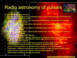 Radio astronomy of pulsars
Gli obiettivi del programma sono:
• capire il funzionamento di un radiotelescopio e riconoscere somiglianze e differenze
rispetto ad un telescopio ottico;
• capire come gli astronomi, per mezzo dei radiotelescopi, riconoscono le proprietà
caratteristiche delle pulsar;
• capire il significato di dispersione interstellare e come esso ci permette di misurare le
distanze delle pulsar;
• imparare a utilizzare un simulatore di radiotelescopio dotato di una apparato
ricevente multicanale;
• imparare a far funzionare i comandi del ricevitore per ottenere la migliore ricezione
dei segnali della pulsar;
• imparare a registrare i dati acquisiti;
• imparare a analizzare i dati per determinare le proprietà delle pulsar quali il periodo,
la potenza del segnale alle differenti frequenze, i tempi di arrivo dell’impulso, la
potenza relativa dei segnali.;
• imparare a capire come le differenze nei tempi di arrivo degli impulsi radio alle
differenti frequenze permettano di calcolare la distanza della pulsar;
• capire il funzionamento e le caratteristiche di base di un radiotelescopio;
• confrontare i differenti periodi delle pulsar e capire il range dei periodi delle pulsar;
• capire come la potenza del segnale dipende dalla frequenza;
• determinare la distanza di parecchie pulsar.
www.astronomiavallidelnoce.it
 