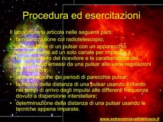 Procedura ed esercitazioni
Il laboratorio si articola nelle seguenti parti:
• familiarizzazione col radiotelescopio;
• osservazione di un pulsar con un apparecchio
radioricevente ad un solo canale per imparare il
funzionamento del ricevitore e le caratteristiche dei
segnali radio emessi da una pulsar alle varie regolazioni
del ricevitore;
• determinazione dei periodi di parecchie pulsar;
• la misura della distanza di una pulsar usando il ritardo
nei tempi di arrivo degli impulsi alle differenti frequenze
dovuto a dispersione interstellare;
• determinazione della distanza di una pulsar usando le
tecniche appena imparate.
www.astronomiavallidelnoce.it
 