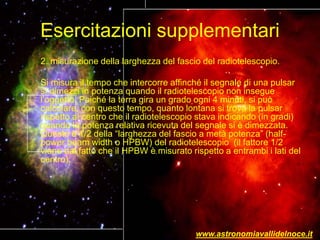 Esercitazioni supplementari
2. misurazione della larghezza del fascio del radiotelescopio.
Si misura il tempo che intercorre affinché il segnale di una pulsar
si dimezzi in potenza quando il radiotelescopio non insegue
l’oggetto. Poiché la terra gira un grado ogni 4 minuti, si può
calcolare, con questo tempo, quanto lontana si trova la pulsar
rispetto al centro che il radiotelescopio stava indicando (in gradi)
quando la potenza relativa ricevuta del segnale si è dimezzata.
Questo è 1/2 della “larghezza del fascio a metà potenza” (half-
power beam width o HPBW) del radiotelescopio (il fattore 1/2
viene dal fatto che il HPBW è misurato rispetto a entrambi i lati del
centro);
www.astronomiavallidelnoce.it
 