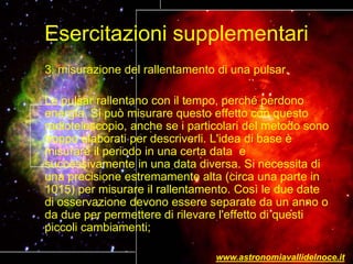 Esercitazioni supplementari
3. misurazione del rallentamento di una pulsar.
Le pulsar rallentano con il tempo, perché perdono
energia. Si può misurare questo effetto con questo
radiotelescopio, anche se i particolari del metodo sono
troppo elaborati per descriverli. L'idea di base è
misurare il periodo in una certa data e
successivamente in una data diversa. Si necessita di
una precisione estremamente alta (circa una parte in
1015) per misurare il rallentamento. Così le due date
di osservazione devono essere separate da un anno o
da due per permettere di rilevare l'effetto di questi
piccoli cambiamenti;
www.astronomiavallidelnoce.it
 