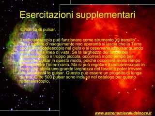 Esercitazioni supplementari
4. ricerca di pulsar.
Il radiotelescopio può funzionare come strumento “di transito” -
con il motore d'inseguimento non operante si lascia che la Terra
sposti il radiotelescopio nel cielo e si osservano le pulsar quando
entrano nella linea di vista. Se la larghezza del fascio del
radiotelescopio è troppo piccola, occorrerà molto tempo per
trovare le pulsar in questo modo, poiché occorrerà molto tempo
per esplorare l’intero cielo. Ma si può regolare il radiotelescopio in
modo che abbia una grande larghezza del fascio e poter trovare
più facilmente le pulsar. Questo può essere un progetto di lunga
durata. Oltre 500 pulsar sono incluse nel catalogo per questo
radiotelescopio.
www.astronomiavallidelnoce.it
 