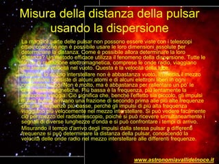 Misura della distanza della pulsar
usando la dispersione
La maggior parte delle pulsar non possono essere viste con i telescopi
ottici, cosicché non è possibile usare le loro dimensioni assolute per
determinare la distanza. Come è possibile allora determinare la loro
distanza? Un metodo efficace utilizza il fenomeno della dispersione. Tutte le
forme di radiazione elettromagnetica, comprese le onde radio, viaggiano
alla stessa velocità nel vuoto. Questa è la velocità della luce.
Tuttavia, lo spazio interstellare non è abbastanza vuoto. In media il mezzo
interstellare consiste di alcuni atomi e di alcuni elettroni liberi in ogni
centimetro cubo. Non è molto, ma è abbastanza per rallentare un po’ le
onde elettromagnetiche. Più bassa è la frequenza, più lentamente la
radiazione viaggia. Ciò significa che, benché l'effetto sia piccolo, gli impulsi
di una pulsar arrivano una frazione di secondo prima alle più alte frequenze
che alle frequenze più basse, perché gli impulsi di più alta frequenza
viaggiano più velocemente nel mezzo interstellare. Si può vedere facilmente
ciò per mezzo del radiotelescopio, poiché si può ricevere simultaneamente i
segnali di diverse lunghezze d'onda e si può confrontare i tempi di arrivo.
Misurando il tempo d'arrivo degli impulsi dalla stessa pulsar a differenti
frequenze si può determinare la distanza della pulsar, conoscendo la
velocità delle onde radio nel mezzo interstellare alle differenti frequenze.
www.astronomiavallidelnoce.it
 