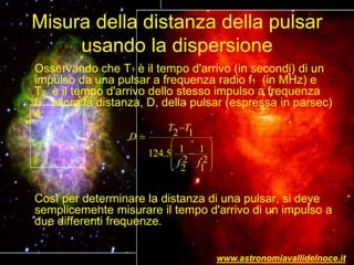 Misura della distanza della pulsar
usando la dispersione
Osservando che T1 è il tempo d'arrivo (in secondi) di un
impulso da una pulsar a frequenza radio f1 (in MHz) e
T2 è il tempo d'arrivo dello stesso impulso a frequenza
f2, allora la distanza, D, della pulsar (espressa in parsec)
è:
Così per determinare la distanza di una pulsar, si deve
semplicemente misurare il tempo d'arrivo di un impulso a
due differenti frequenze.
2 1
1 1124.5
2 2
2 1
T T
D
f f
 
 
 
  
 



www.astronomiavallidelnoce.it
 