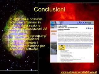 Conclusioni
In aggiunta è possibile
scaricare i manuali in
italiano dalla sezione
Scuole e Associazioni del
sito di IARA.
http://www.iaragroup.org/
scuoleeassociazioni
Qui si può trovare il
collegamento anche per
scaricare i software.
www.astronomiavallidelnoce.it
 