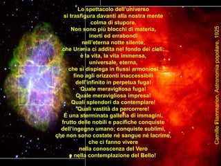 Lo spettacolo dell’universo
si trasfigura davanti alla nostra mente
colma di stupore.
Non sono più blocchi di materia,
inerti ed errabondi
nell’eterna notte silente,
che Urania ci addita nel fondo dei cieli:
è la vita, la vita immensa,
universale, eterna,
che si dispiega in flussi armoniosi
fino agli orizzonti inaccessibili
dell’infinito in perpetua fuga!
Quale meravigliosa fuga!
Quale meravigliosa impresa!
Quali splendori da contemplare!
Quali vastità da percorrere!
È una sterminata galleria di immagini,
frutto delle nobili e pacifiche conquiste
dell’ingegno umano; conquiste sublimi,
che non sono costate né sangue né lacrime,
che ci fanno vivere
nella conoscenza del Vero
e nella contemplazione del Bello!
CamilleFlammarion,Astronomiapopolare,1925
 
