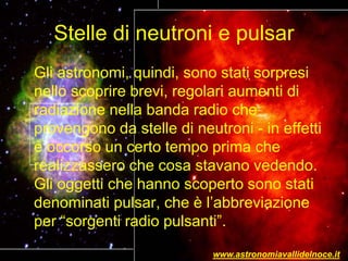 Stelle di neutroni e pulsar
Gli astronomi, quindi, sono stati sorpresi
nello scoprire brevi, regolari aumenti di
radiazione nella banda radio che
provengono da stelle di neutroni - in effetti
è occorso un certo tempo prima che
realizzassero che cosa stavano vedendo.
Gli oggetti che hanno scoperto sono stati
denominati pulsar, che è l’abbreviazione
per “sorgenti radio pulsanti”.
www.astronomiavallidelnoce.it
 