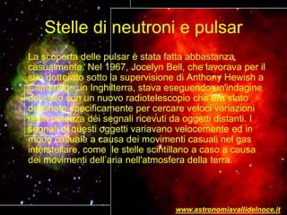 Stelle di neutroni e pulsar
La scoperta delle pulsar è stata fatta abbastanza
casualmente. Nel 1967, Jocelyn Bell, che lavorava per il
suo dottorato sotto la supervisione di Anthony Hewish a
Cambridge, in Inghilterra, stava eseguendo un'indagine
del cielo con un nuovo radiotelescopio che era stato
destinato specificamente per cercare veloci variazioni
nella potenza dei segnali ricevuti da oggetti distanti. I
segnali di questi oggetti variavano velocemente ed in
modo casuale a causa dei movimenti casuali nel gas
interstellare, come le stelle scintillano a caso a causa
dei movimenti dell’aria nell'atmosfera della terra.
www.astronomiavallidelnoce.it
 