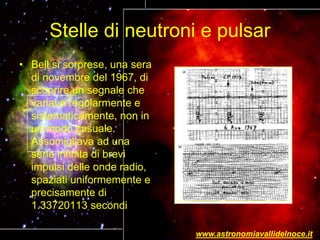 Stelle di neutroni e pulsar
• Bell si sorprese, una sera
di novembre del 1967, di
scoprire un segnale che
variava regolarmente e
sistematicamente, non in
un modo casuale.
Assomigliava ad una
serie infinita di brevi
impulsi delle onde radio,
spaziati uniformemente e
precisamente di
1.33720113 secondi
www.astronomiavallidelnoce.it
 