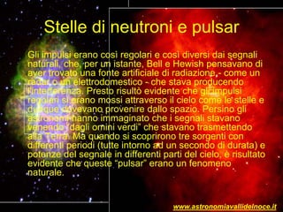 Stelle di neutroni e pulsar
Gli impulsi erano così regolari e così diversi dai segnali
naturali, che, per un istante, Bell e Hewish pensavano di
aver trovato una fonte artificiale di radiazione - come un
radar o un elettrodomestico - che stava producendo
l'interferenza. Presto risultò evidente che gli impulsi
regolari si erano mossi attraverso il cielo come le stelle e
dunque dovevano provenire dallo spazio. Persino gli
astronomi hanno immaginato che i segnali stavano
venendo “dagli omini verdi” che stavano trasmettendo
alla Terra. Ma quando si scoprirono tre sorgenti con
differenti periodi (tutte intorno ad un secondo di durata) e
potenze del segnale in differenti parti del cielo, è risultato
evidente che queste “pulsar” erano un fenomeno
naturale.
www.astronomiavallidelnoce.it
 