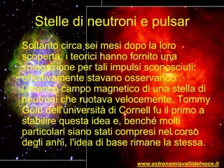 Stelle di neutroni e pulsar
Soltanto circa sei mesi dopo la loro
scoperta, i teorici hanno fornito una
spiegazione per tali impulsi sconosciuti:
effettivamente stavano osservando
l’intenso campo magnetico di una stella di
neutroni che ruotava velocemente. Tommy
Gold dell'università di Cornell fu il primo a
stabilire questa idea e, benché molti
particolari siano stati compresi nel corso
degli anni, l'idea di base rimane la stessa.
www.astronomiavallidelnoce.it
 