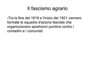 Il fascismo agrario
●Tra la fine del 1919 e l'inizio del 1921 vennero
formate le squadre d'azione fasciste che
organizzavano spedizioni punitive contro i
contadini e i comunisti
 