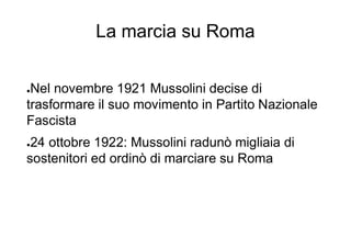 La marcia su Roma
●Nel novembre 1921 Mussolini decise di
trasformare il suo movimento in Partito Nazionale
Fascista
●24 ottobre 1922: Mussolini radunò migliaia di
sostenitori ed ordinò di marciare su Roma
 