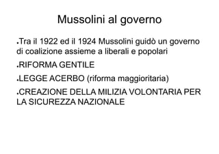 Mussolini al governo
●Tra il 1922 ed il 1924 Mussolini guidò un governo
di coalizione assieme a liberali e popolari
●RIFORMA GENTILE
●LEGGE ACERBO (riforma maggioritaria)
●CREAZIONE DELLA MILIZIA VOLONTARIA PER
LA SICUREZZA NAZIONALE
 