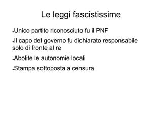 Le leggi fascistissime
●Unico partito riconosciuto fu il PNF
●Il capo del governo fu dichiarato responsabile
solo di fronte al re
●Abolite le autonomie locali
●Stampa sottoposta a censura
 