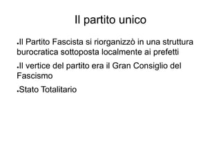 Il partito unico
●Il Partito Fascista si riorganizzò in una struttura
burocratica sottoposta localmente ai prefetti
●Il vertice del partito era il Gran Consiglio del
Fascismo
●Stato Totalitario
 