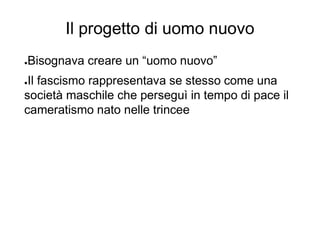 Il progetto di uomo nuovo
●Bisognava creare un “uomo nuovo”
●Il fascismo rappresentava se stesso come una
società maschile che perseguì in tempo di pace il
cameratismo nato nelle trincee
 
