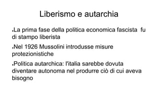 Liberismo e autarchia
●La prima fase della politica economica fascista fu
di stampo liberista
●Nel 1926 Mussolini introdusse misure
protezionistiche
●Politica autarchica: l'italia sarebbe dovuta
diventare autonoma nel produrre ciò di cui aveva
bisogno
 