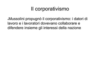Il corporativismo
●Mussolini propugnò il corporativismo: i datori di
lavoro e i lavoratori dovevano collaborare e
difendere insieme gli interessi della nazione
 