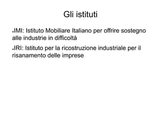 Gli istituti
●IMI: Istituto Mobiliare Italiano per offrire sostegno
alle industrie in difficoltà
●IRI: Istituto per la ricostruzione industriale per il
risanamento delle imprese
 