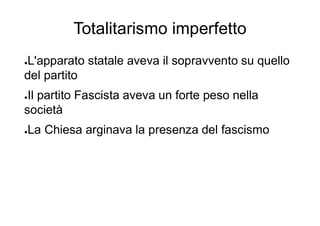 Totalitarismo imperfetto
●L'apparato statale aveva il sopravvento su quello
del partito
●Il partito Fascista aveva un forte peso nella
società
●La Chiesa arginava la presenza del fascismo
 