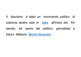 Il fascismo è stato un movimento politico di
estrema destra nato in Italia all'inizio del XX
secolo, ad opera del politico, giornalista e
futuro dittatore Benito Mussolini.
 
