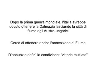 Dopo la prima guerra mondiale, l'Italia avrebbe
dovuto ottenere la Dalmazia lasciando la città di
fiume agli Austro-ungarici
Cercò di ottenere anche l'annessione di Fiume
D'annunzio definì la condizione: “vittoria mutilata”
 