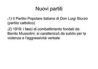 Nuovi partiti
●1) Il Partito Popolare italiano di Don Luigi Sturzo
(partito cattolico)
●2) 1919: i fasci di combattimento fondati da
Benito Mussolini; si caratterizzò da subito per la
violenza e l'aggressività verbale
 
