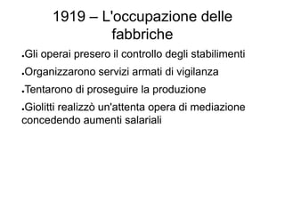 1919 – L'occupazione delle
fabbriche
●Gli operai presero il controllo degli stabilimenti
●Organizzarono servizi armati di vigilanza
●Tentarono di proseguire la produzione
●Giolitti realizzò un'attenta opera di mediazione
concedendo aumenti salariali
 