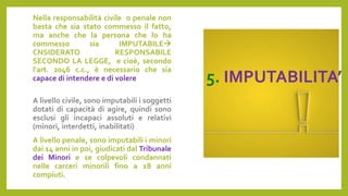 5. IMPUTABILITA’
Nella responsabilità civile o penale non
basta che sia stato commesso il fatto,
ma anche che la persona che lo ha
commesso sia IMPUTABILE
CNSIDERATO RESPONSABILE
SECONDO LA LEGGE, e cioè, secondo
l'art. 2046 c.c., è necessario che sia
capace di intendere e di volere
A livello civile, sono imputabili i soggetti
dotati di capacità di agire, quindi sono
esclusi gli incapaci assoluti e relativi
(minori, interdetti, inabilitati)
A livello penale, sono imputabili i minori
dai 14 anni in poi, giudicati dal Tribunale
dei Minori e se colpevoli condannati
nelle carceri minorili fino a 18 anni
compiuti.
 