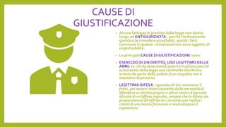 CAUSE DI
GIUSTIFICAZIONE
• Alcune fattispecie previste dalla legge non danno
luogo ad ANTIGIURIDICITA’, perché l’ordinamento
giuridico le considera accettabili, quindi i fatti
commessi in queste circostanze non sono oggetto di
responsabilità.
• Le principali CAUSE DI GIUSTIFICAZIONE sono:
• ESERCIZIO DI UN DIRITTO, USO LEGITTIMO DELLE
ARMI: es: chi ha determinati poteri e li utilizza perché
autorizzato dalla legge non commette illecito (es:
arresto da parte della polizia di un sospetto non è
sequestro di persona)
• LEGITTIMA DIFESA: riguarda chi ha commesso il
fatto, per esservi stato costretto dalla necessità di
difendere un diritto proprio o altrui contro il pericolo
attuale di un’offesa ingiusta, sempre che la difesa sia
proporzionata all’offesa (es: durante una rapina i
clienti di una banca feriscono e neutralizzano il
rapinatore)
 