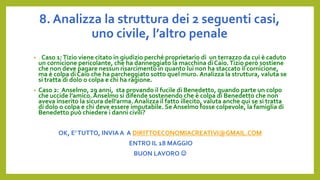 8. Analizza la struttura dei 2 seguenti casi,
uno civile, l’altro penale
• . Caso 1:Tizio viene citato in giudizio perché proprietario di un terrazzo da cui è caduto
un cornicione pericolante, che ha danneggiato la macchina di Caio.Tizio però sostiene
che non deve pagare nessun risarcimento in quanto lui non ha staccato il cornicione,
ma è colpa di Caio che ha parcheggiato sotto quel muro. Analizza la struttura, valuta se
si tratta di dolo o colpa e chi ha ragione.
• Caso 2: Anselmo, 29 anni, sta provando il fucile di Benedetto, quando parte un colpo
che uccide l’amico. Anselmo si difende sostenendo che è colpa di Benedetto che non
aveva inserito la sicura dell’arma. Analizza il fatto illecito, valuta anche qui se si tratta
di dolo o colpa e chi deve essere imputabile. Se Anselmo fosse colpevole, la famiglia di
Benedetto può chiedere i danni civili?
OK, E’TUTTO, INVIA A A DIRITTOECONOMIACREATIVI@GMAIL.COM
ENTRO IL 18 MAGGIO
BUON LAVORO 
 