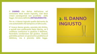 2. IL DANNO
INGIUSTO
Il DANNO che deriva dall’azione od
omissione deve essere ingiusto, cioè deve
creare conseguenze non accettate dalla
legge. Ciò viene definito ANTIGIURIDICITA’.
Per es. è danno ingiusto quello derivante da
una automobile che tampona un’altra auto.
E’ invece danno giusto, previsto dal diritto,
e quindi non costituente fatto illecito, se il
creditore costituisce in giudizio il debitore,
facendolo condannare dal giudice. Questo
potrebbe portare un gravissimo problema al
debitore, ma è previsto dalla legge.
 