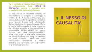 3. IL NESSO DI
CAUSALITA’
Tra la condotta e il danno deve intercorrere
un collegamento, detto NESSO DI
CAUSALITA’, perché la condotta deve
essere la CAUSA dell’evento dannoso.
Es: Nel caso di un incidente stradale, un
automobilista A tampona e danneggia il
veicolo di B. A causa dell’ingorgo, una
autoambulanza che trasportava un malato
grave giunge troppo tardi all'ospedale.
Dal punto di vista del rapporto causa-effetto
la morte dell'ammalato è stata provocata
dal sinistro stradale e l'automobilista è
responsabile MORALMENTE di questo
decesso MA NON GIURIDICAMENTE.
Infatti, l'art. 2056 c.c. che nella valutazione
dei danni richiama l'art. 1223 c.c. secondo
cui sono risarcibili i danni che siano
conseguenze "immediate e dirette"
dell'atto, ci fa capire che a sarà responsabile
solo del tamponamento.
 