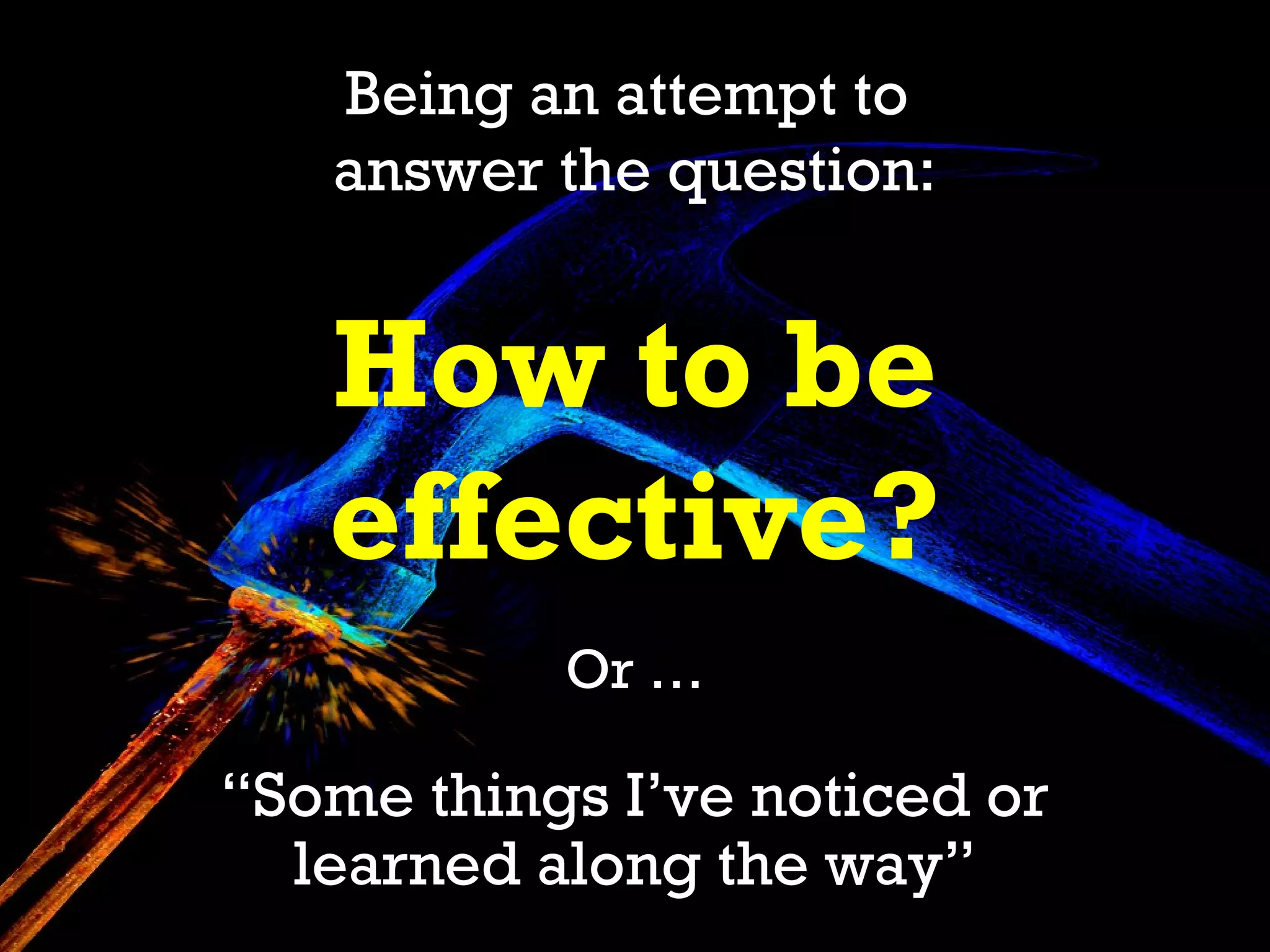 Being an attempt to
   answer the question:


   How to be
   effective?
           Or …

“Some things I’ve noticed or
  learned along the way”
 