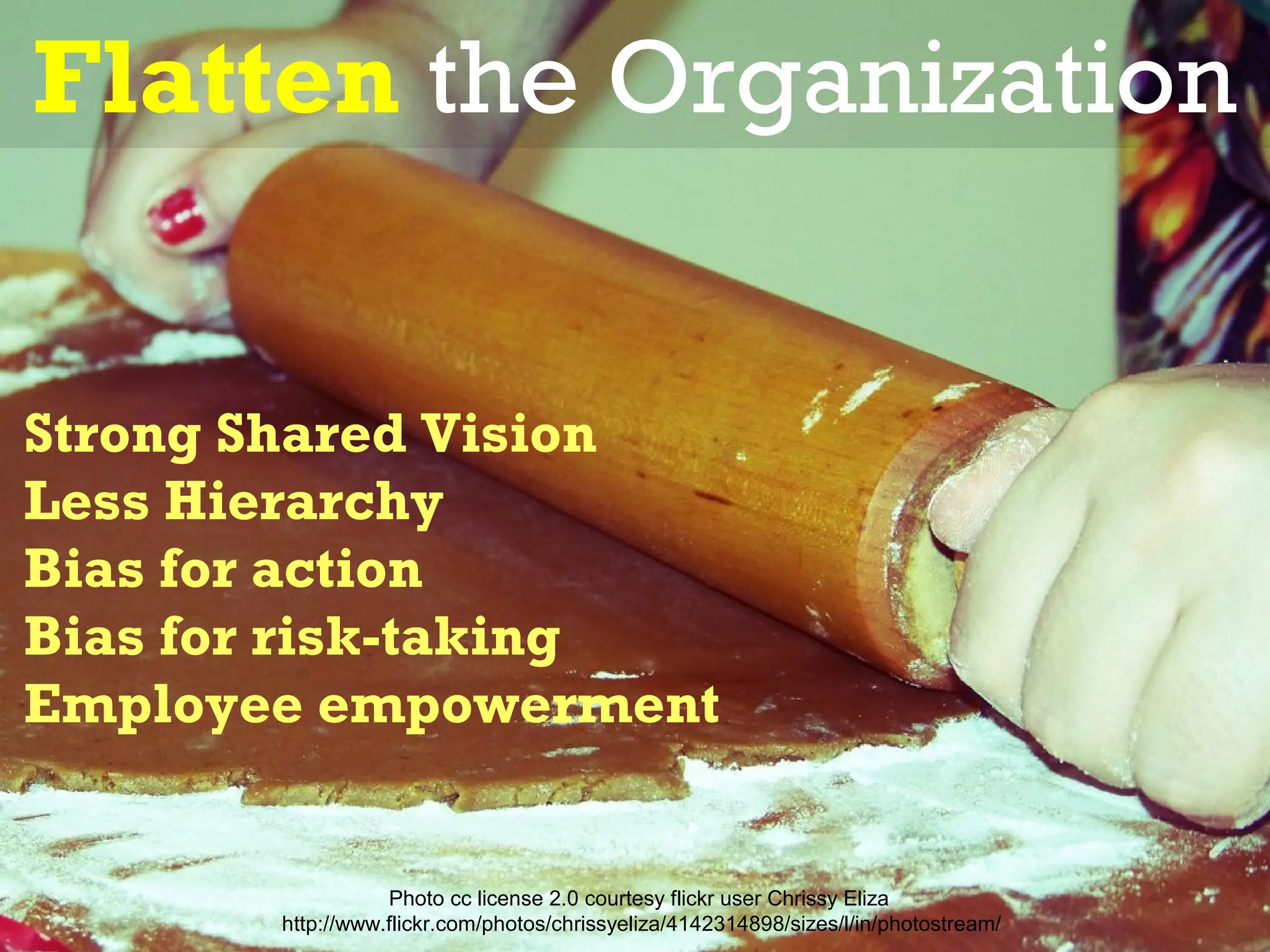 Flatten the Organization


Strong Shared Vision
Less Hierarchy
Bias for action
Bias for risk-taking
Employee empowerment


                  Photo cc license 2.0 courtesy flickr user Chrissy Eliza
       http://www.flickr.com/photos/chrissyeliza/4142314898/sizes/l/in/photostream/
 