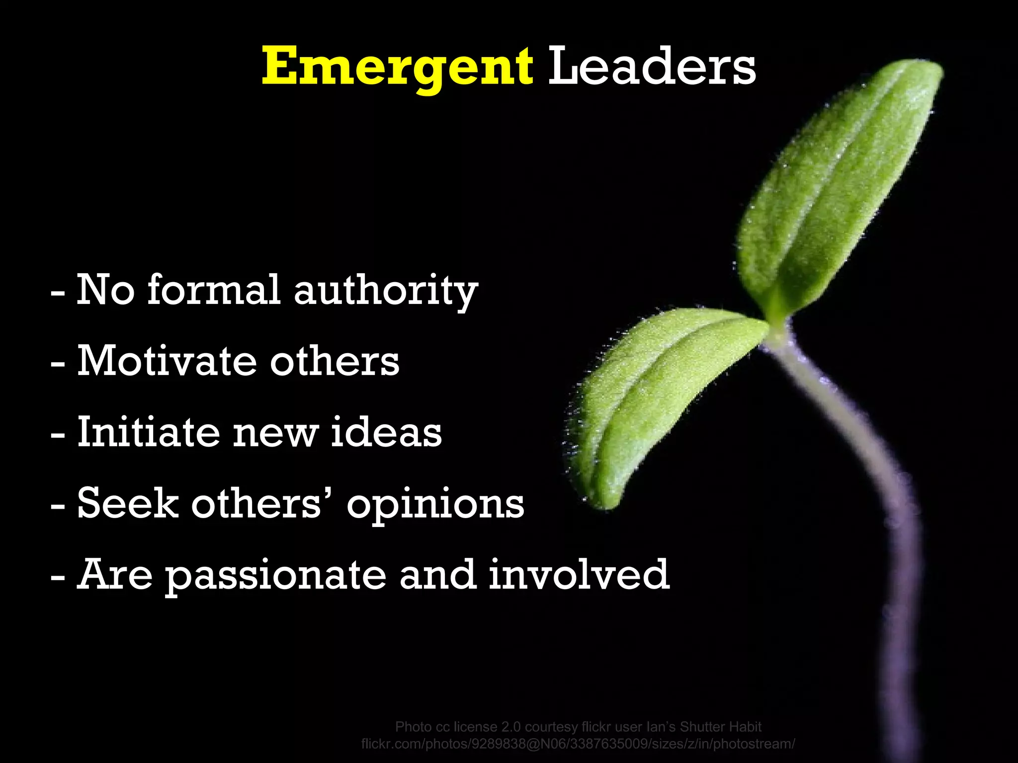Emergent Leaders


- No formal authority
- Motivate others
- Initiate new ideas
- Seek others’ opinions
- Are passionate and involved


                      Photo cc license 2.0 courtesy flickr user Ian’s Shutter Habit
               flickr.com/photos/9289838@N06/3387635009/sizes/z/in/photostream/
 