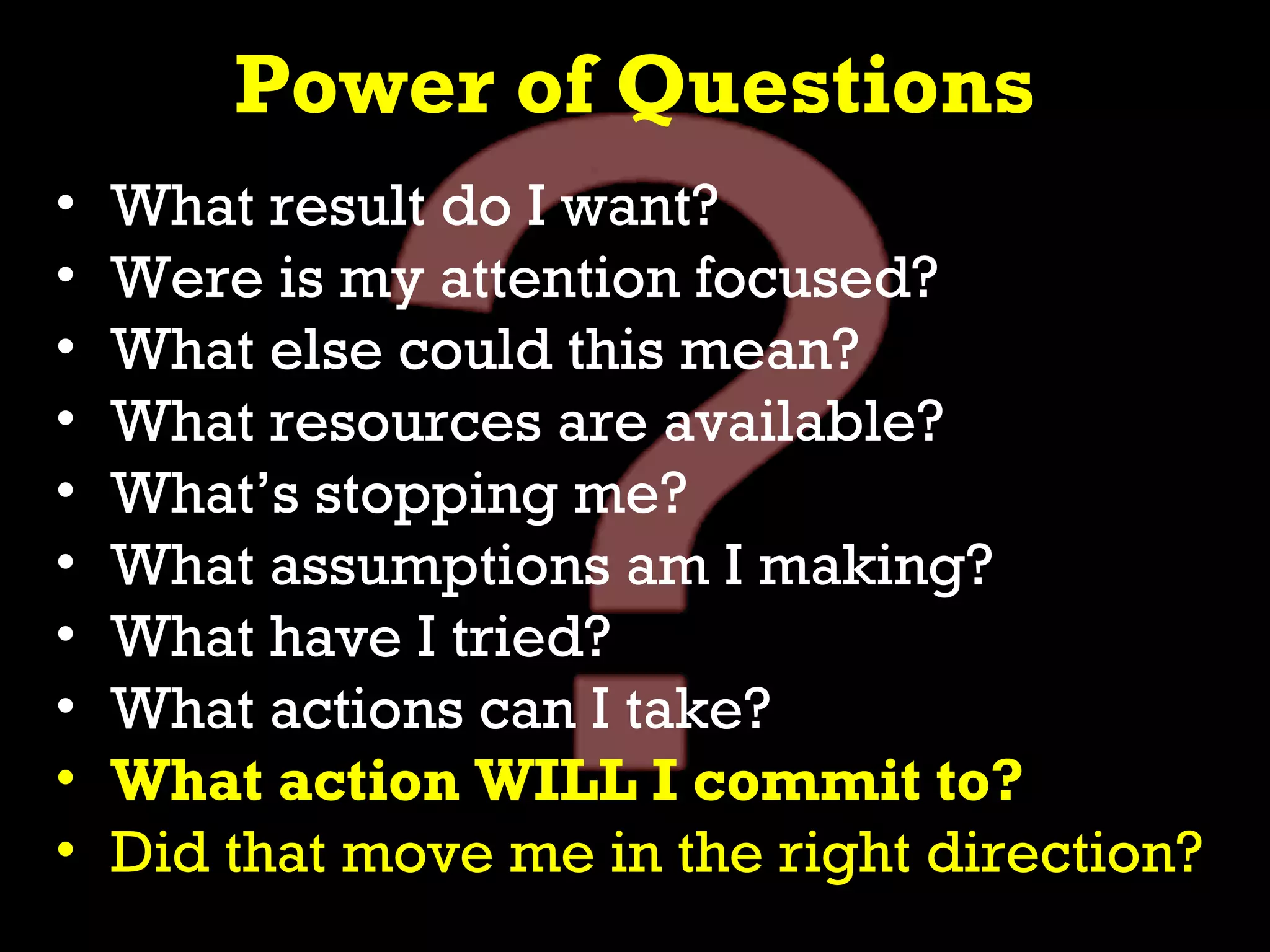 Power of Questions
•   What result do I want?
•   Were is my attention focused?
•   What else could this mean?
•   What resources are available?
•   What’s stopping me?
•   What assumptions am I making?
•   What have I tried?
•   What actions can I take?
•   What action WILL I commit to?
•   Did that move me in the right direction?
 