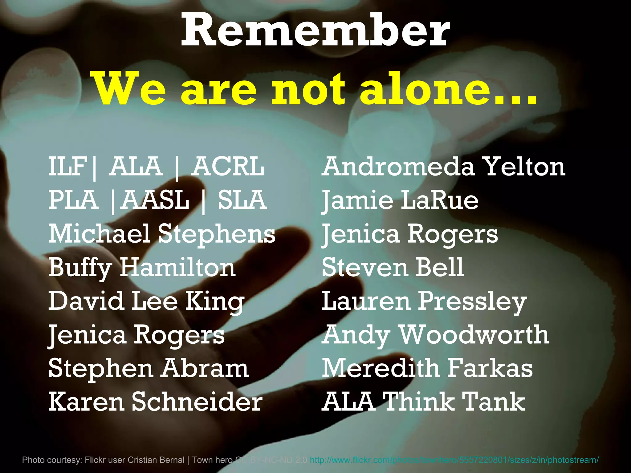 Remember
                 We are not alone…
      ILF| ALA | ACRL                                                     Andromeda Yelton
      PLA |AASL | SLA                                                     Jamie LaRue
      Michael Stephens                                                    Jenica Rogers
      Buffy Hamilton                                                      Steven Bell
      David Lee King                                                      Lauren Pressley
      Jenica Rogers                                                       Andy Woodworth
      Stephen Abram                                                       Meredith Farkas
      Karen Schneider                                                     ALA Think Tank
Photo courtesy: Flickr user Cristian Bernal | Town hero CC BY-NC-ND 2.0 http://www.flickr.com/photos/townhero/5557220801/sizes/z/in/photostream/
 