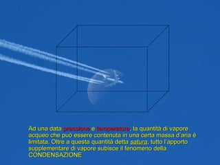 Ad una data  pressione  e  temperatura , la quantità di vapore acqueo che può essere contenuta in una certa massa d’aria è limitata. Oltre a questa quantità detta  satura , tutto l’apporto supplementare di vapore subisce il fenomeno della CONDENSAZIONE . 