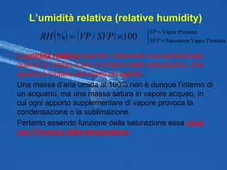 L’umidità relativa (relative humidity) L’umidità relativa  esprime, attraverso una percentuale, quanto la massa d’aria è lontana dalla saturazione, cioè quanto è lontana dal punto di rugiada . Una massa d’aria umida al 100% non è dunque l’interno di un acquario, ma una massa satura in vapore acqueo, in cui ogni apporto supplementare di vapore provoca la condensazione o la sublimazione. Pertanto essendo funzione della saturazione essa  varia con l’inverso della temperatura 