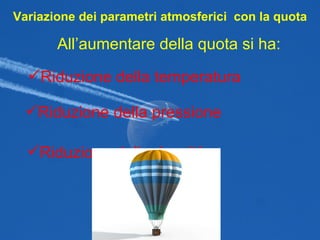 Variazione dei parametri atmosferici  con la quota All’aumentare della quota si ha: Riduzione della temperatura Riduzione della pressione Riduzione della densità 
