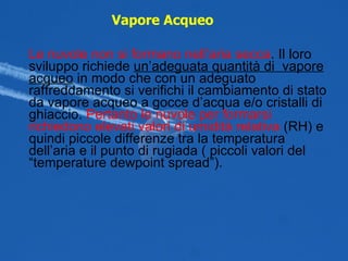 Le nuvole non si formano nell’aria secca . Il loro sviluppo richiede  un’adeguata quantità di  vapore acqueo  in modo che con un adeguato raffreddamento si verifichi il cambiamento di stato da vapore acqueo a gocce d’acqua e/o cristalli di ghiaccio.  Pertanto le nuvole per formarsi richiedono elevati valori di umidità relativa  (RH) e quindi piccole differenze tra la temperatura dell’aria e il punto di rugiada ( piccoli valori del “temperature dewpoint spread”). Vapore Acqueo   