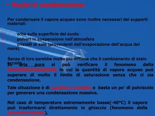 Per condensare il vapore acqueo sono inoltre necessari dei supporti materiali: erba sulla superficie del suolo polveri in sospensione nell’atmosfera cristalli di sale (provenienti dall’evaporazione dell’acqua del mare). Senza di loro sarebbe molto più difficile che il cambiamento di stato accada. Nuclei di condensazione In  aria pura  si può verificare il fenomeno della  SOVRASSATURAZIONE  in cui la quantità di vapore acqueo può superare di molto il limite di saturazione senza che ci sia condensazione. Tale situazione è di  equilibrio instabile  e  basta un po’ di pulviscolo per generare una condensazione massiva. Nel caso di temperature estremamente basse(-40°C) il vapore può trasformarsi direttamente in ghiaccio (fenomeno della  SOVRAFFUSIONE ). 