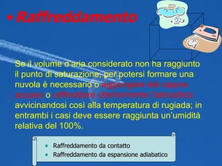 Se il volume d’aria considerato non ha raggiunto il punto di saturazione, per potersi formare una nuvola è necessario o  aggiungere del vapore acqueo  o  raffreddare ulteriormente l’atmosfera  avvicinandosi così alla temperatura di rugiada; in entrambi i casi deve essere raggiunta un’umidità relativa del 100%. Raffreddamento Raffreddamento da contatto Raffreddamento da espansione adiabatico 