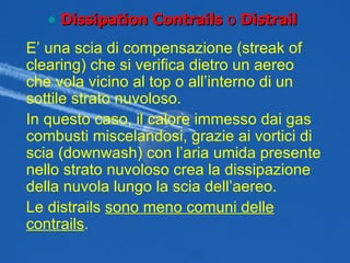 E’ una scia di compensazione (streak of clearing) che si verifica dietro un aereo che vola vicino al top o all’interno di un sottile strato nuvoloso. In questo caso, il calore immesso dai gas combusti miscelandosi, grazie ai vortici di scia (downwash) con l’aria umida presente nello strato nuvoloso crea la dissipazione della nuvola lungo la scia dell’aereo. Le distrails  sono meno comuni delle contrails . Dissipation Contrails  o  Distrail 