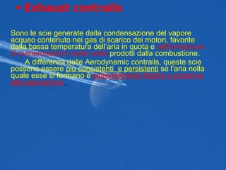 Sono le scie generate dalla condensazione del vapore acqueo contenuto nei gas di scarico dei motori, favorite dalla bassa temperatura dell’aria in quota e  dall’emissione di numerosissimi nuclei solidi  prodotti dalla combustione. A differenza delle Aerodynamic contrails, queste scie possono essere  più consistenti  e persistenti  se l’aria nella quale esse si formano è   estremamente fredda e prossima alla saturazione .   Exhaust contrails   